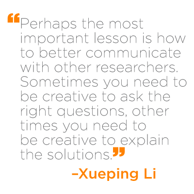 "Perhaps the most important lesson is how to better communicate with other researchers. Sometimes you need to be creative to ask the right questions, other times you need to be creative to explain the solutions." - Xueping Li